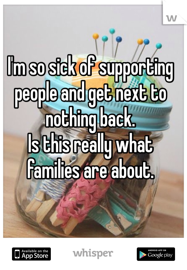 I'm so sick of supporting people and get next to nothing back. 
Is this really what families are about.