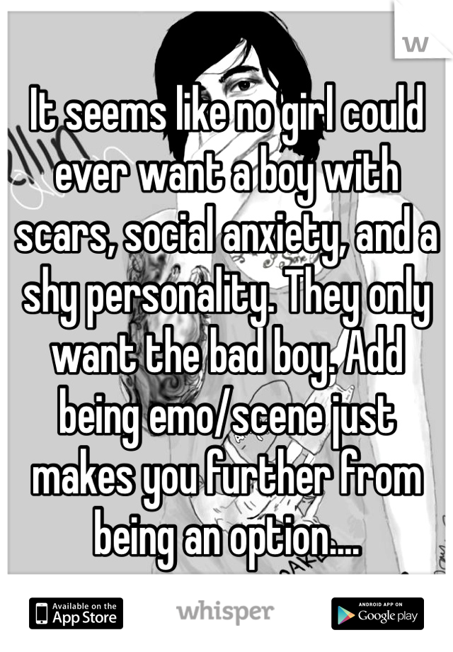 It seems like no girl could ever want a boy with scars, social anxiety, and a shy personality. They only want the bad boy. Add being emo/scene just makes you further from being an option....