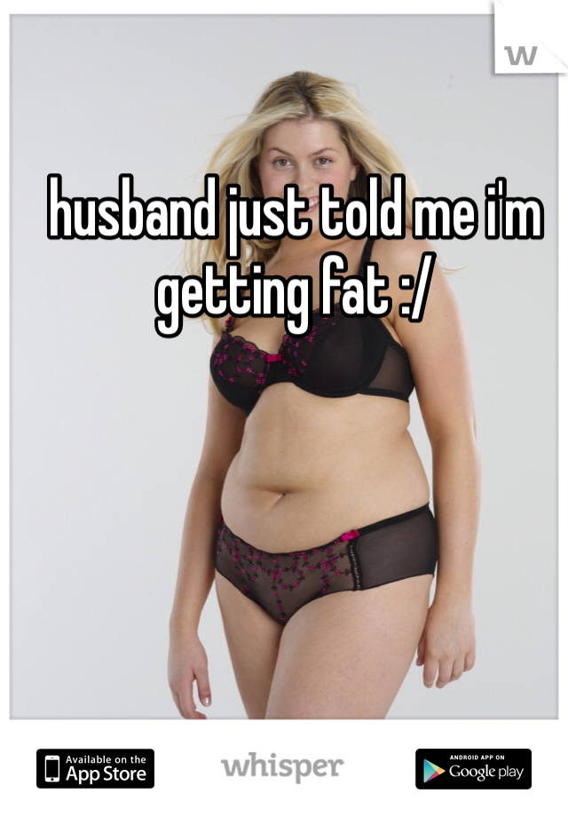 husband just told me i'm getting fat :/
