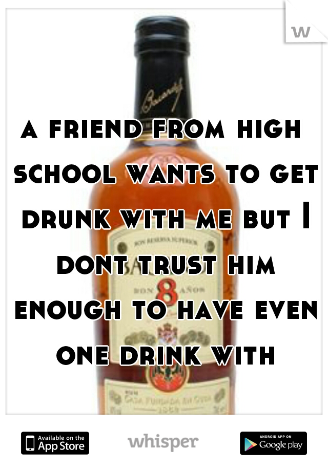 a friend from high school wants to get drunk with me but I dont trust him enough to have even one drink with