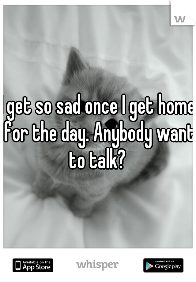 I get so sad once I get home for the day. Anybody want to talk? 