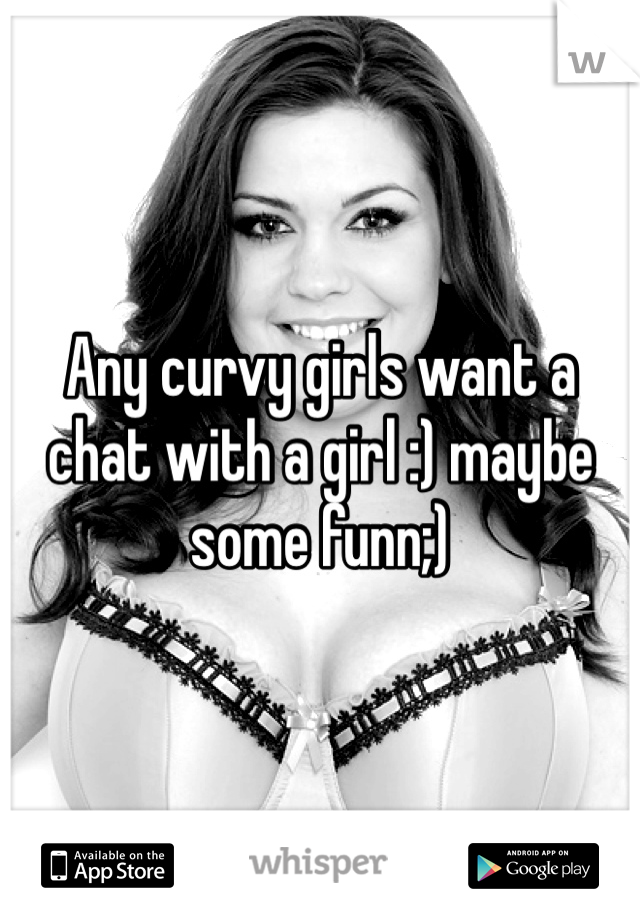Any curvy girls want a chat with a girl :) maybe some funn;)