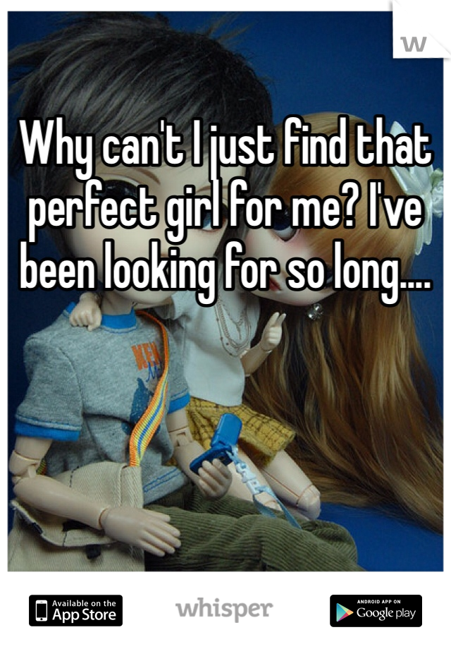 Why can't I just find that perfect girl for me? I've been looking for so long....