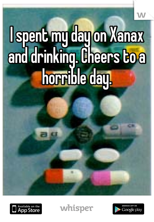 I spent my day on Xanax and drinking. Cheers to a horrible day.  