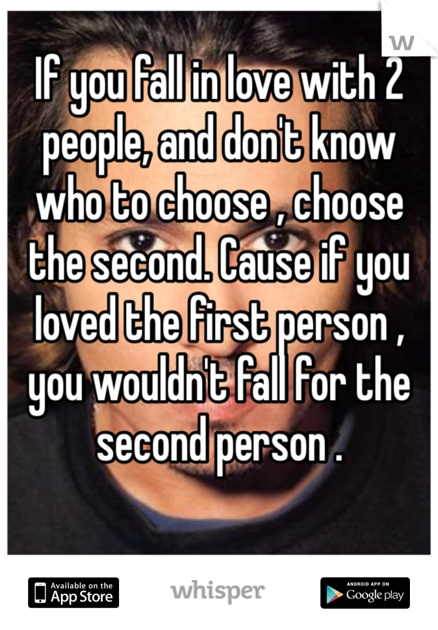 If you fall in love with 2 people, and don't know who to choose , choose the second. Cause if you loved the first person , you wouldn't fall for the second person .