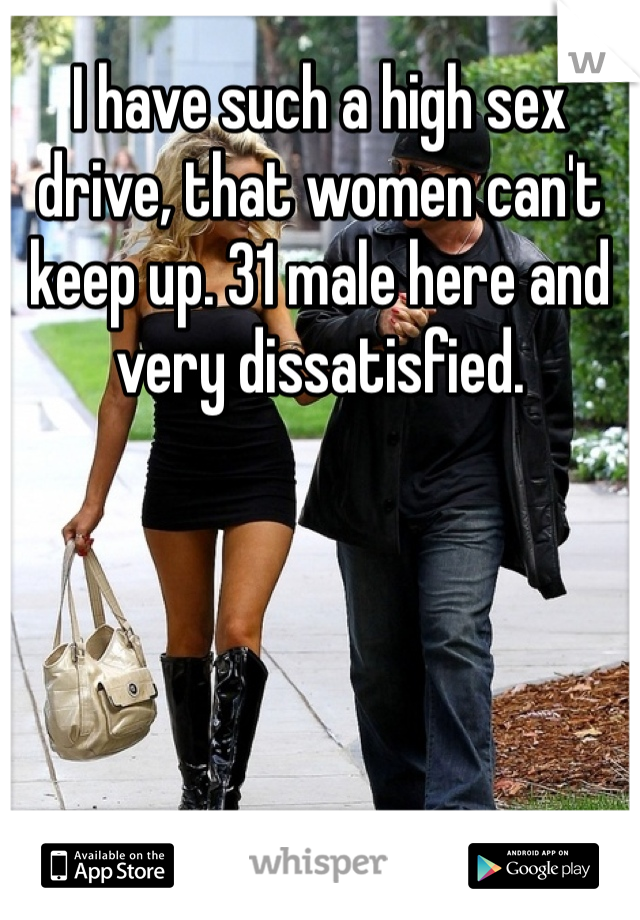 I have such a high sex drive, that women can't  keep up. 31 male here and very dissatisfied. 