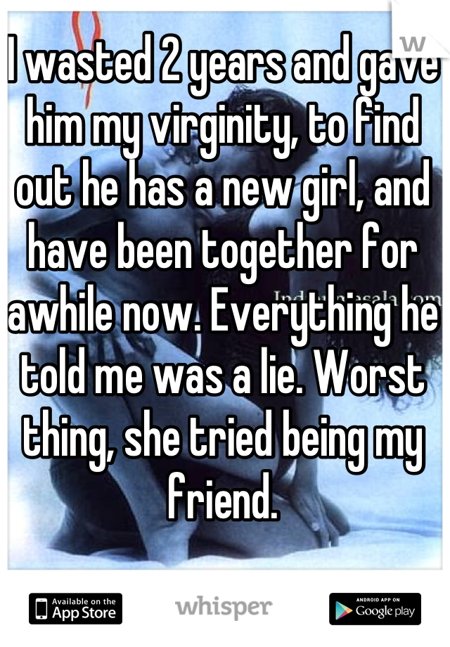 I wasted 2 years and gave him my virginity, to find out he has a new girl, and have been together for awhile now. Everything he told me was a lie. Worst thing, she tried being my friend.