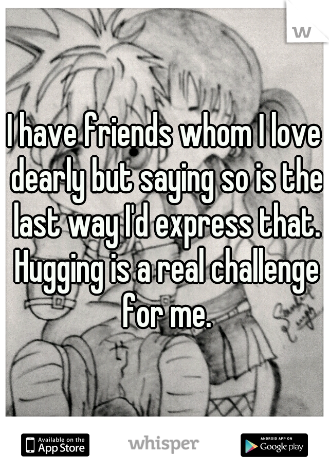 I have friends whom I love dearly but saying so is the last way I'd express that. Hugging is a real challenge for me.