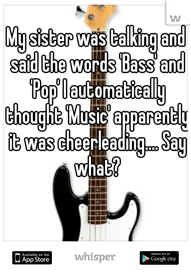 My sister was talking and said the words 'Bass' and 'Pop' I automatically thought 'Music' apparently it was cheerleading.... Say what?