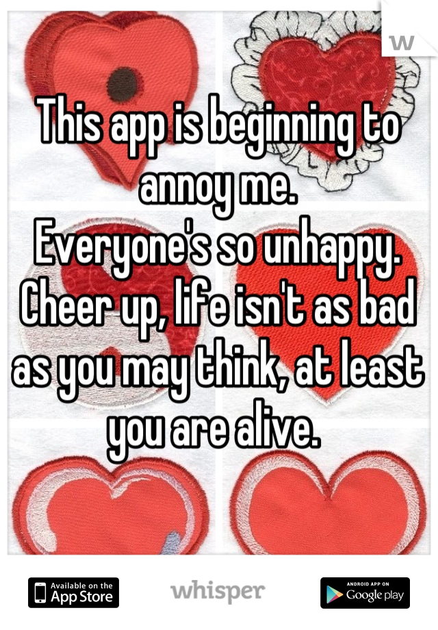 This app is beginning to annoy me.
Everyone's so unhappy.
Cheer up, life isn't as bad as you may think, at least you are alive. 