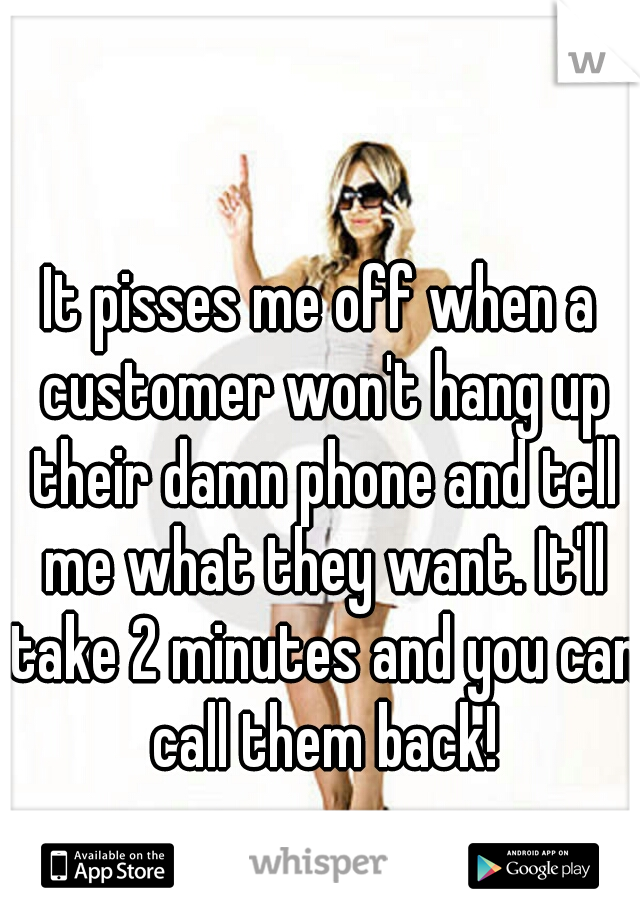 It pisses me off when a customer won't hang up their damn phone and tell me what they want. It'll take 2 minutes and you can call them back!