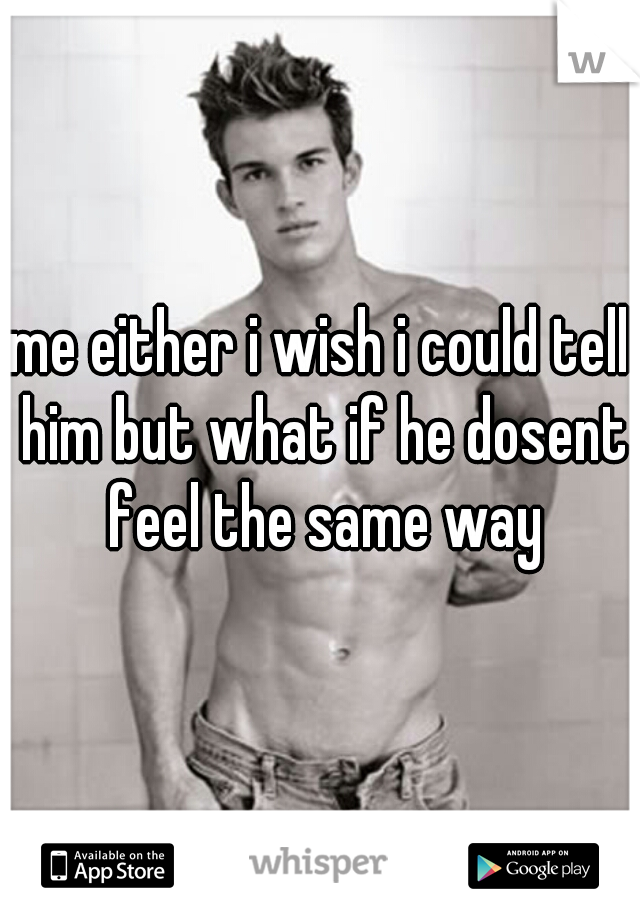 me either i wish i could tell him but what if he dosent feel the same way