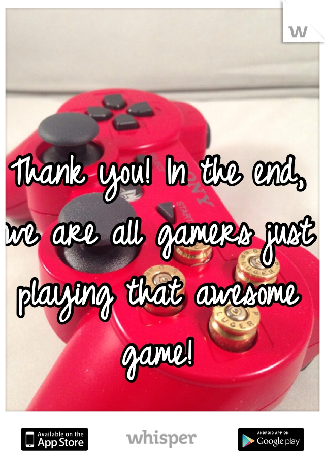 Thank you! In the end, we are all gamers just playing that awesome game!