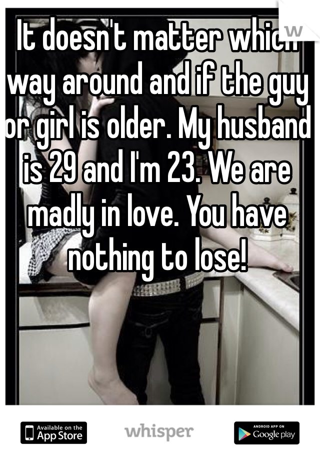 It doesn't matter which way around and if the guy or girl is older. My husband is 29 and I'm 23. We are madly in love. You have nothing to lose!
