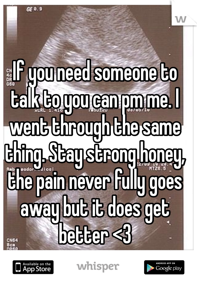 If you need someone to talk to you can pm me. I went through the same thing. Stay strong honey, the pain never fully goes away but it does get better <3