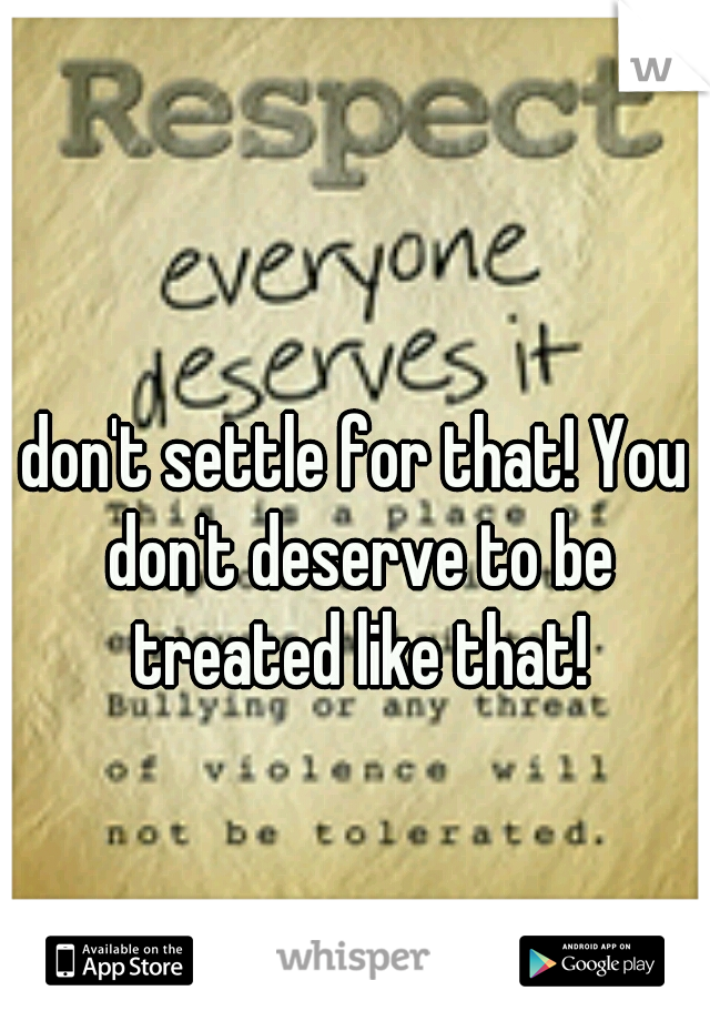 don't settle for that! You don't deserve to be treated like that!