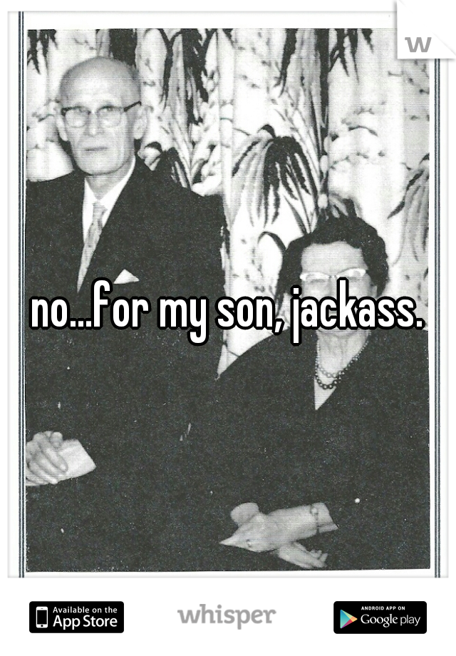 no...for my son, jackass.