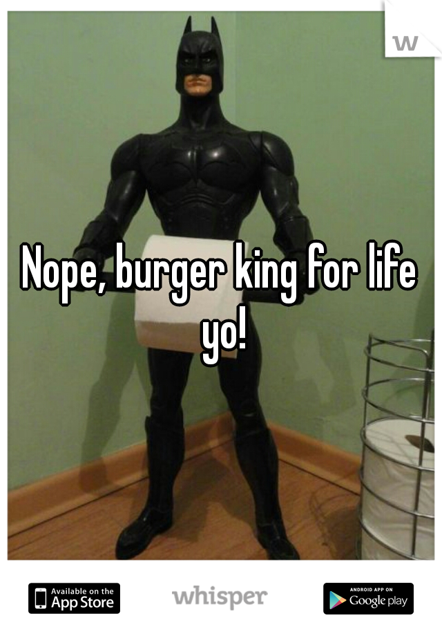 Nope, burger king for life yo!