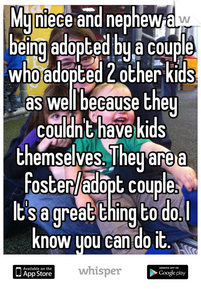 My niece and nephew are being adopted by a couple who adopted 2 other kids as well because they couldn't have kids themselves. They are a foster/adopt couple. 
It's a great thing to do. I know you can do it. 