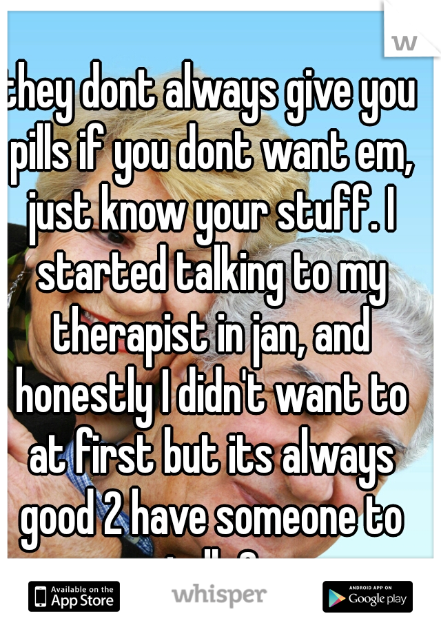 they dont always give you pills if you dont want em, just know your stuff. I started talking to my therapist in jan, and honestly I didn't want to at first but its always good 2 have someone to talk 2