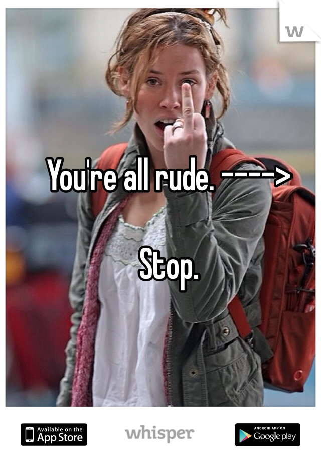 You're all rude. ---->

Stop. 