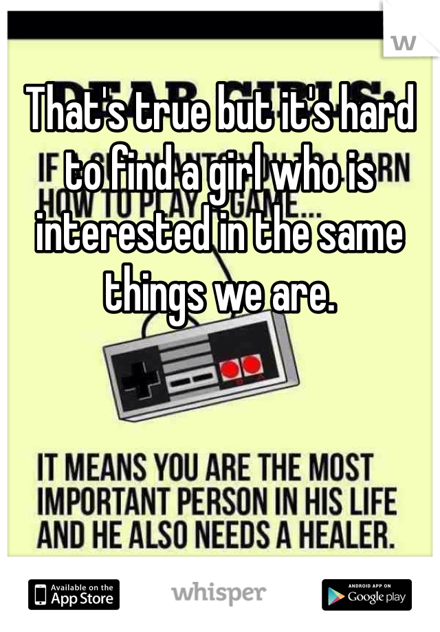 That's true but it's hard to find a girl who is interested in the same things we are.