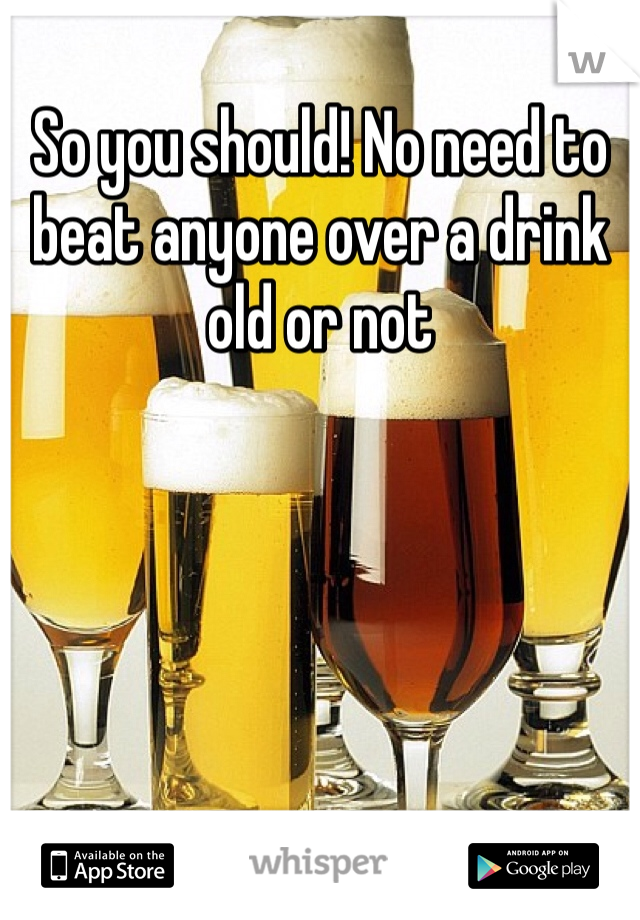 So you should! No need to beat anyone over a drink old or not 