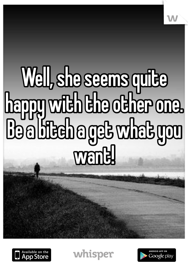 Well, she seems quite happy with the other one. Be a bitch a get what you want!