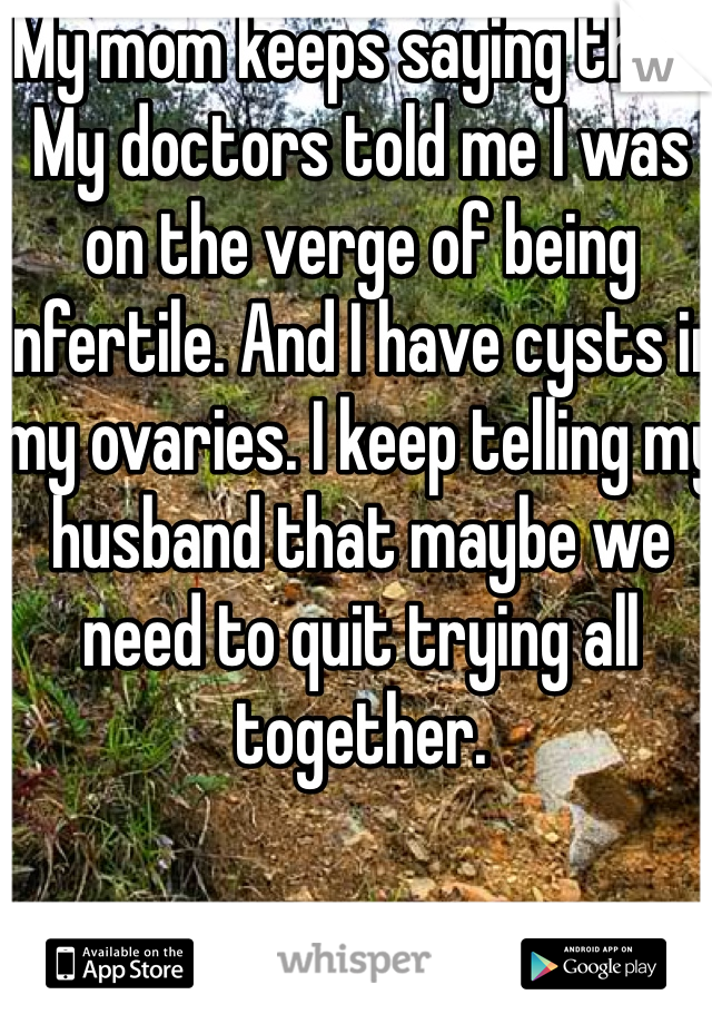 My mom keeps saying that. My doctors told me I was on the verge of being infertile. And I have cysts in my ovaries. I keep telling my husband that maybe we need to quit trying all together. 