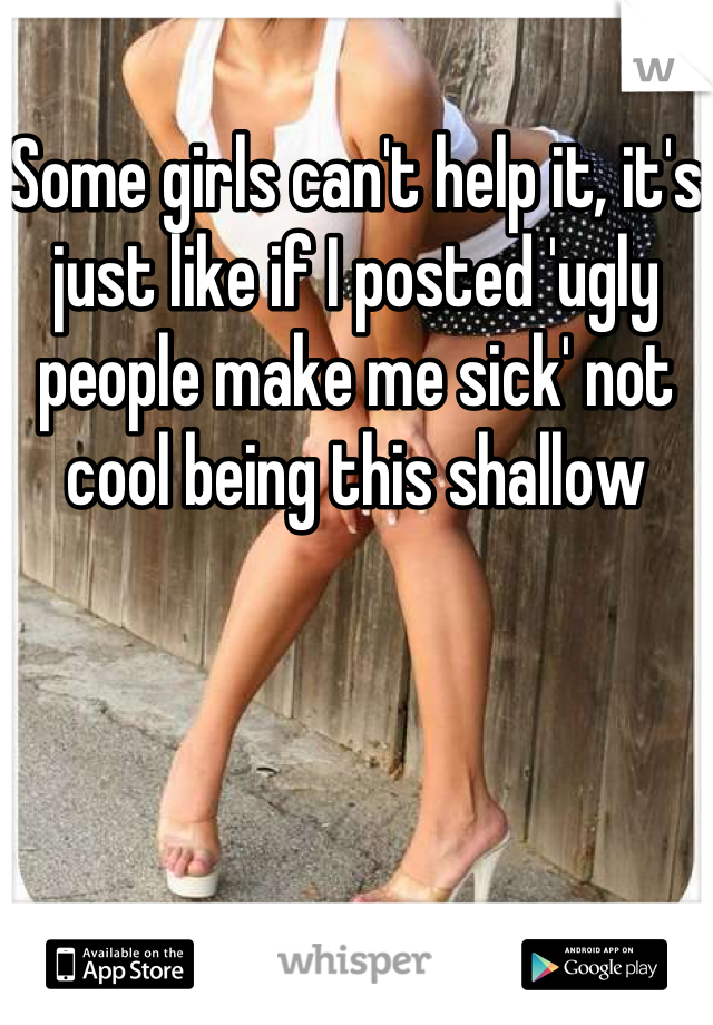Some girls can't help it, it's just like if I posted 'ugly people make me sick' not cool being this shallow
