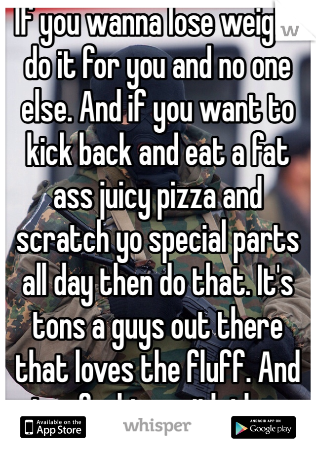 If you wanna lose weight do it for you and no one else. And if you want to kick back and eat a fat ass juicy pizza and scratch yo special parts all day then do that. It's tons a guys out there that loves the fluff. And stop fucking with these fuck boys that can't handle all your beauty. No one decide your self worth or beauty but you.