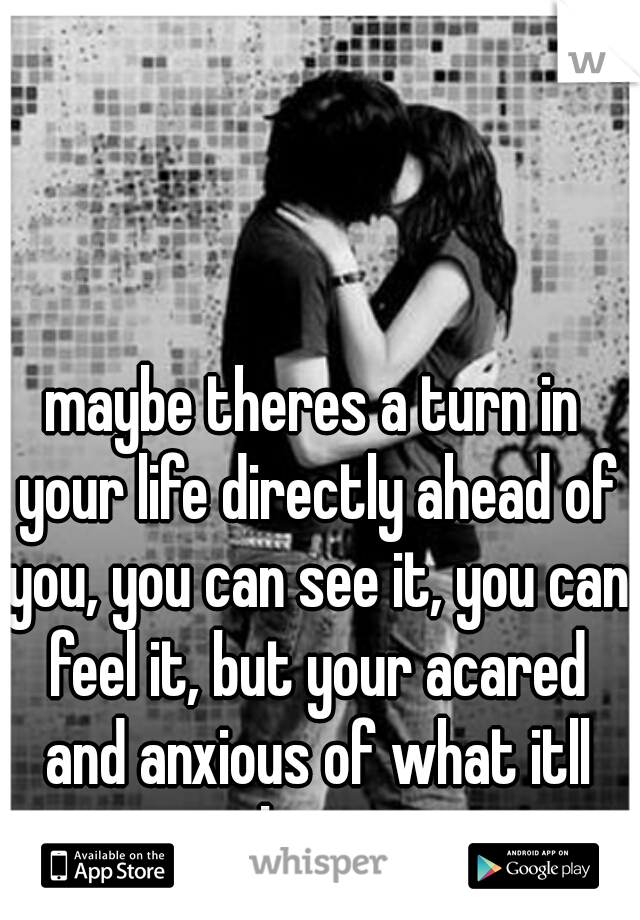 maybe theres a turn in your life directly ahead of you, you can see it, you can feel it, but your acared and anxious of what itll bring