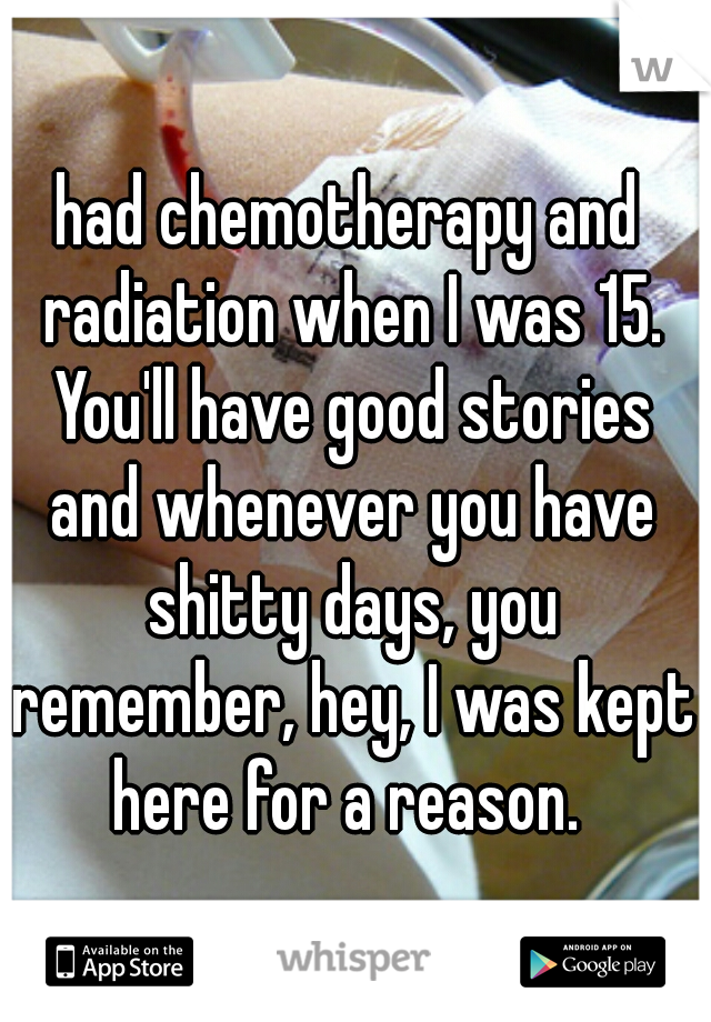 had chemotherapy and radiation when I was 15. You'll have good stories and whenever you have shitty days, you remember, hey, I was kept here for a reason. 