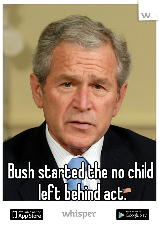 Bush started the no child left behind act.
