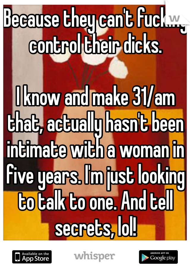 Because they can't fucking control their dicks.

I know and make 31/am that, actually hasn't been intimate with a woman in five years. I'm just looking to talk to one. And tell secrets, lol!
