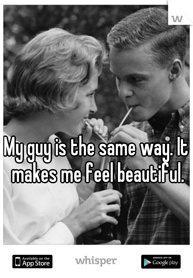 My guy is the same way. It makes me feel beautiful.