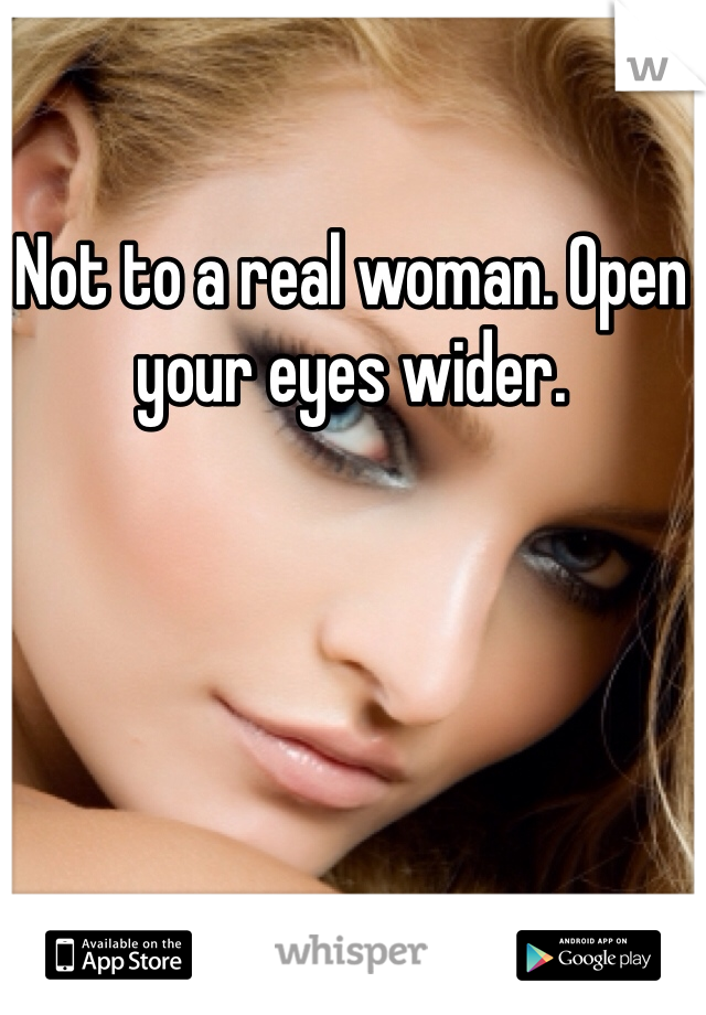 Not to a real woman. Open your eyes wider.