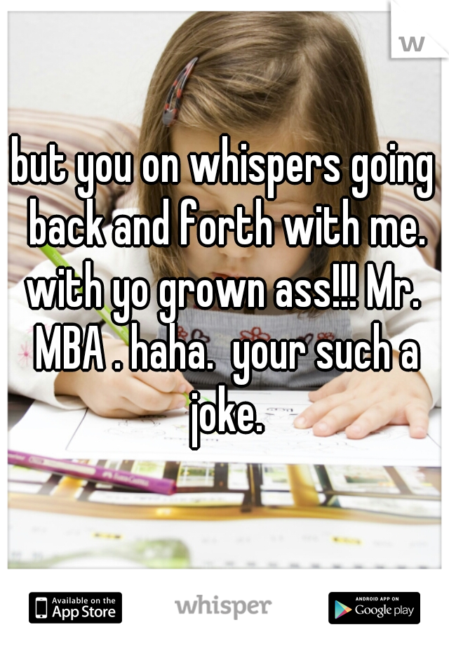 but you on whispers going back and forth with me. with yo grown ass!!! Mr.  MBA . haha.  your such a joke.