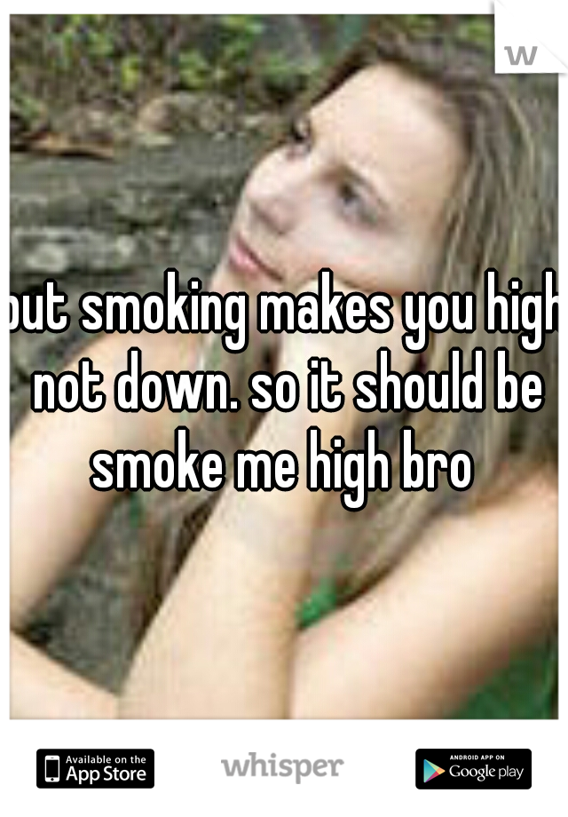 but smoking makes you high not down. so it should be smoke me high bro 