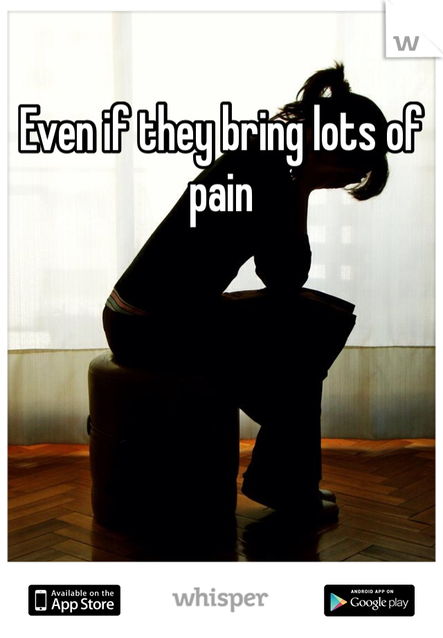 Even if they bring lots of pain 