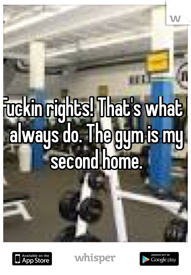 Fuckin rights! That's what I always do. The gym is my second home.