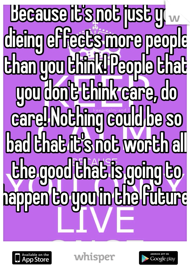 Because it's not just you, dieing effects more people than you think! People that you don't think care, do care! Nothing could be so bad that it's not worth all the good that is going to happen to you in the future!