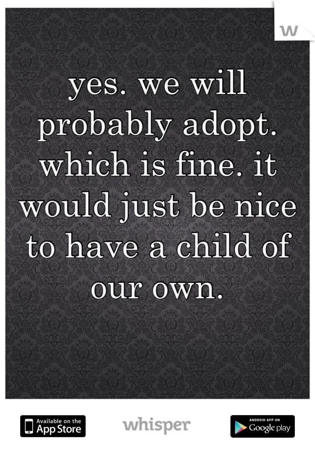 yes. we will probably adopt. which is fine. it would just be nice to have a child of our own. 