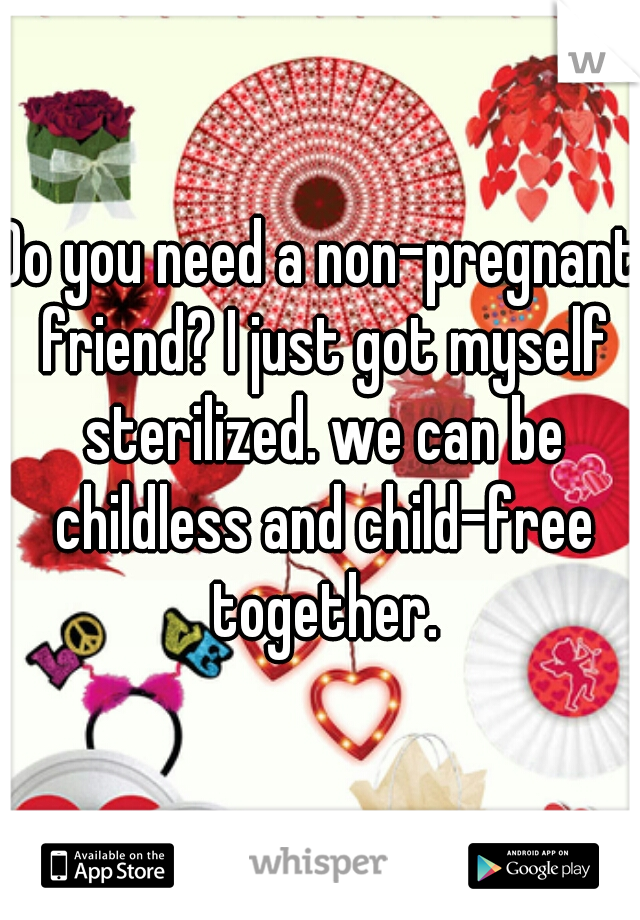 Do you need a non-pregnant friend? I just got myself sterilized. we can be childless and child-free together.