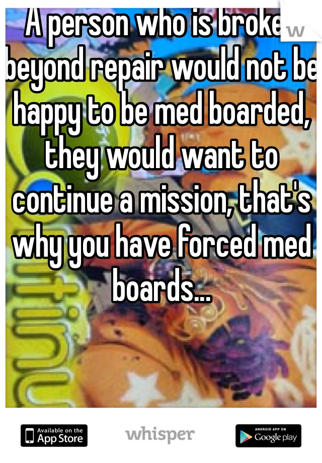 A person who is broken beyond repair would not be happy to be med boarded, they would want to continue a mission, that's why you have forced med boards... 