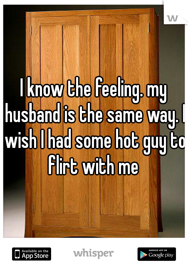 I know the feeling. my husband is the same way. I wish I had some hot guy to flirt with me 