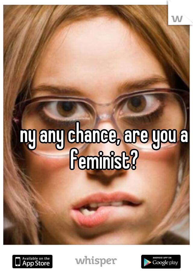 ny any chance, are you a feminist? 