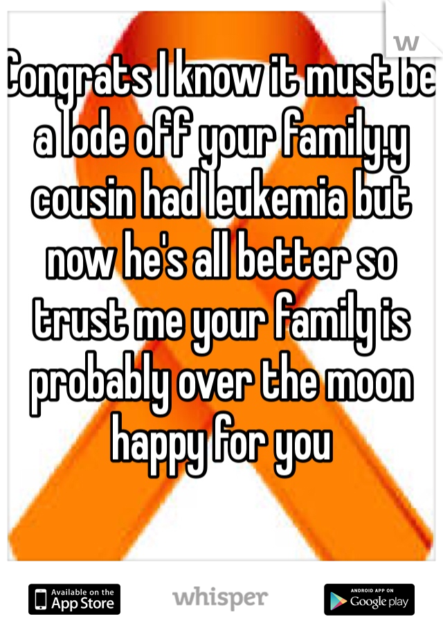 Congrats I know it must be a lode off your family.y cousin had leukemia but now he's all better so trust me your family is probably over the moon happy for you