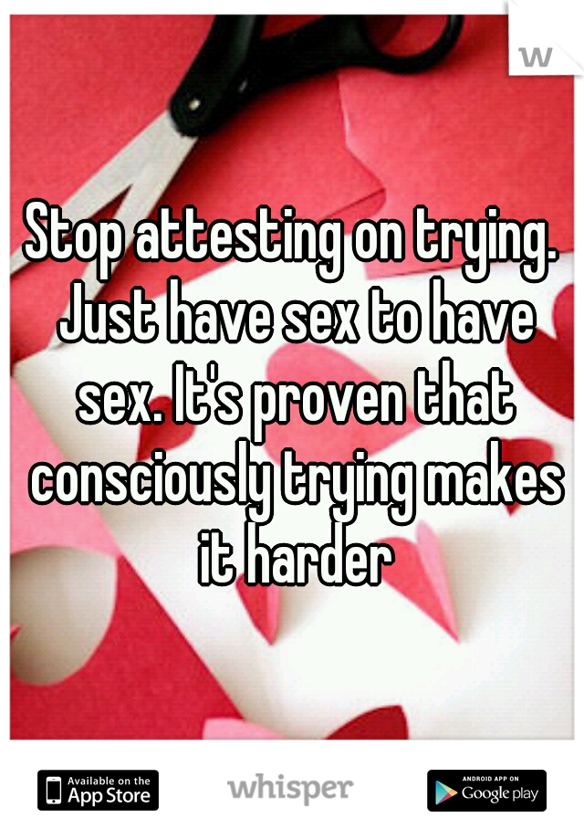 Stop attesting on trying. Just have sex to have sex. It's proven that consciously trying makes it harder