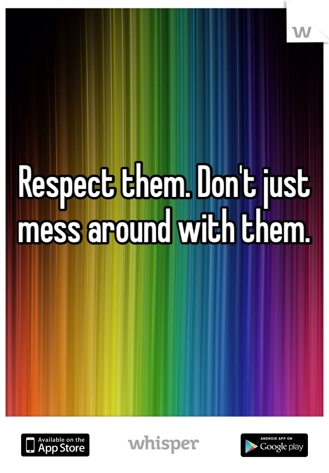 Respect them. Don't just mess around with them. 
